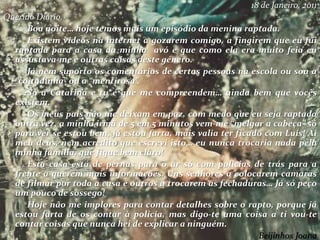 18 de Janeiro, 2011
Querido Diário,
Boa noite… hoje temos mais um episódio da menina raptada.
Existem vídeos na internet a gozarem comigo, a fingirem que eu fui
raptada para a casa da minha avó e que como ela era muito feia eu
assustava-me e outras coisas deste género.
Já nem suporto os comentários de certas pessoas na escola ou sou a
“coitadinha” ou a “mentirosa”.
Só a Catarina e tu é que me compreendem… ainda bem que vocês
existem.
Os meus pais não me deixam em paz, com medo que eu seja raptada
outra vez, a minha irmã de 5 em 5 minutos vem-me “melgar a cabeça” só
para ver se estou bem, já estou farta, mais valia ter ficado com Luís! Ai
meu deus, nem acredito que escrevi isto… eu nunca trocaria nada pela
minha família, que fique bem claro!
Esta casa está de pernas para o ar só com polícias de trás para a
frente a querem mais informações. Uns senhores a colocarem camaras
de filmar por toda a casa e outros a trocarem as fechaduras… Já só peço
um pouco de sossego!
Hoje não me implores para contar detalhes sobre o rapto, porque já
estou farta de os contar à policia, mas digo-te uma coisa a ti vou-te
contar coisas que nunca hei de explicar a ninguém.
Beijinhos Joana
 
