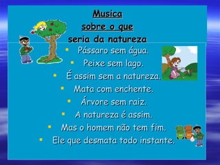 Musica sobre o que seria da natureza Pássaro sem água. Peixe sem lago. É assim sem a natureza. Mata com enchente. Árvore sem raiz. A natureza é assim. Mas o homem não tem fim. Ele que desmata todo instante. 