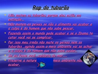Rap do tubarão Não matem os tubarões porque eles estão em extinção . Não matem os peixes se não o alimento vai acabar e a culpa é do homem que não sabe pescar. Fazendo assim o mundo pode acabar e se o Ibama te catar você vai se complicar. Por isso meu irmão não mate os peixes nem os tubarões ,agindo assim o meio ambiente vai se achar e a culpa é do homem que não sabe cuidar. Se eu fosse você ,cuidaria do mar... Preserve a natureza para o meio ambiente não acabar. 