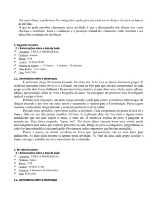 Por conta disso, a professora fica indignada e pede para que cada um se dirija a ela para esclarecer
    as dúvidas.
    O que se pode perceber claramente nesta atividade é que o desempenho dos alunos tem como
    objetivo o vestibular. Toda a construção e a produção textual dos estudantes estão remetem a um
    único fim: a redação do vestibular.


2. Segundo Encontro
 2.1. Informações sobre a Sala de Aula:
 Disciplina: LÍNGUA PORTUGUESA
 Professor: Jonatan
 Turma: 6ª B
 Horário: 07:20 às 09:00
 Número de Alunos: +- 35 alunos ( 15 meninos - 20 meninas)
 Faixa Etária: 11 a 13 anos
 Data: 30.03.2001

2.2. Comentários sobre a observação
        O professor chega 20 minutos atrasado. Diz bom dia. Pede para os alunos formarem grupos. O
professor apresenta vários livros e os colocam em cima do birô para que um dos componentes de cada
grupo escolha dois livros didáticos e façam uma leitura rápida e depois observem o título, autor, editora,
edição, apresentação, folha de rosto e biografia do autor. Na concepção do professor essa investigação
ajudará a eleger o livro.
        Durante essa exposição, um aluno chega atrasado e pede para entrar, o professor informa que ele
chegou atrasado e por isso não pode entrar e encaminha o menino para a Coordenação. Passa alguns
minutos e outro aluno chega atrasado e o mesmo professor o deixa entrar.
        Passado estes episódios, o professor explica a atividade. Cada componente do grupo deverá ler o
livro e falar em voz alta porque escolheu tal livro. A explicação dele não fica clara e alguns alunos
entenderam que era para copiar o título, o tema etc. O professor explica de novo e pergunta se
entenderam. Uma aluna responda: "agora sim". Ele diante desse impasse toma uma atitude muita
constrangedora para todos que estavam presentes na sala. Dirige-se para os estagiários, perguntando se
todos haviam entendido a sua explicação. Obviamente todos respondem que haviam entendido.
        Pouco a pouco, os alunos escolhem os livros que aparentemente são os mais finos para
analisarem. As duas aulas resume-se apenas nesta atividade. No final da aula, cada grupo devolve o
livro e entrega o trabalho escrito e o professor faz a chamada.


3. Terceiro Encontro
 3.1. Informações sobre a Sala de Aula:
 Disciplina: LÍNGUA PORTUGUESA
 Professor: Juarez
 Turma: 2ª B
 Horário: 09:00 às 11:00
 Ambiente: Laboratório de Informática
 Data: 30.03.2001

3.2. Comentários sobre a observação
 