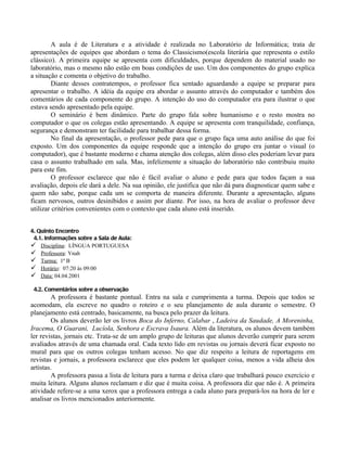 A aula é de Literatura e a atividade é realizada no Laboratório de Informática; trata de
apresentações de equipes que abordam o tema do Classicismo(escola literária que representa o estilo
clássico). A primeira equipe se apresenta com dificuldades, porque dependem do material usado no
laboratório, mas o mesmo não estão em boas condições de uso. Um dos componentes do grupo explica
a situação e comenta o objetivo do trabalho.
        Diante desses contratempos, o professor fica sentado aguardando a equipe se preparar para
apresentar o trabalho. A idéia da equipe era abordar o assunto através do computador e também dos
comentários de cada componente do grupo. A intenção do uso do computador era para ilustrar o que
estava sendo apresentado pela equipe.
        O seminário é bem dinâmico. Parte do grupo fala sobre humanismo e o resto mostra no
computador o que os colegas estão apresentando. A equipe se apresenta com tranquilidade, confiança,
segurança e demonstram ter facilidade para trabalhar dessa forma.
        No final da apresentação, o professor pede para que o grupo faça uma auto análise do que foi
exposto. Um dos componentes da equipe responde que a intenção do grupo era juntar o visual (o
computador), que é bastante moderno e chama atenção dos colegas, além disso eles poderiam levar para
casa o assunto trabalhado em sala. Mas, infelizmente a situação do laboratório não contribuiu muito
para este fim.
        O professor esclarece que não é fácil avaliar o aluno e pede para que todos façam a sua
avaliação, depois ele dará a dele. Na sua opinião, ele justifica que não dá para diagnosticar quem sabe e
quem não sabe, porque cada um se comporta de maneira diferente. Durante a apresentação, alguns
ficam nervosos, outros desinibidos e assim por diante. Por isso, na hora de avaliar o professor deve
utilizar critérios convenientes com o contexto que cada aluno está inserido.


4. Quinto Encontro
 4.1. Informações sobre a Sala de Aula:
 Disciplina: LÍNGUA PORTUGUESA
 Professora: Ynah
 Turma: 1ª B
 Horário: 07:20 às 09:00
 Data: 04.04.2001
 4.2. Comentários sobre a observação
        A professora é bastante pontual. Entra na sala e cumprimenta a turma. Depois que todos se
acomodam, ela escreve no quadro o roteiro e o seu planejamento de aula durante o semestre. O
planejamento está centrado, basicamente, na busca pelo prazer da leitura.
        Os alunos deverão ler os livros Boca do Inferno, Calabar , Ladeira da Saudade, A Moreninha,
Iracema, O Guarani, Lucíola, Senhora e Escrava Isaura. Além da literatura, os alunos devem também
ler revistas, jornais etc. Trata-se de um amplo grupo de leituras que alunos deverão cumprir para serem
avaliados através de uma chamada oral. Cada texto lido em revistas ou jornais deverá ficar exposto no
mural para que os outros colegas tenham acesso. No que diz respeito a leitura de reportagens em
revistas e jornais, a professora esclarece que eles podem ler qualquer coisa, menos a vida alheia dos
artistas.
        A professora passa a lista de leitura para a turma e deixa claro que trabalhará pouco exercício e
muita leitura. Alguns alunos reclamam e diz que é muita coisa. A professora diz que não é. A primeira
atividade refere-se a uma xerox que a professora entrega a cada aluno para prepará-los na hora de ler e
analisar os livros mencionados anteriormente.
 