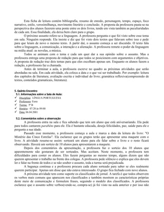 Esta ficha de leitura contém bibliografia, resumo de enredo, personagem, tempo, espaço, foco
narrativo, estilo, verosimilhança, movimento literário e conclusão. A proposta da professora pauta-se na
perspectiva dos alunos fazerem uma ponte entre os dois livros, tendo em vista também as peculiaridades
de cada um. Essa finalidade, ela deixa bem claro para o grupo.
        O próximo assunto refere-se a linguagem. A professora pergunta o que foi visto sobre esse tema
em sala. Ninguém responde. Ela insiste e diz que foi visto dois textos que falavam sobre isso e pede
para que leiam de novo o mesmo texto. A partir daí, o assunto começa a ser discutido. O texto fala
sobre a linguagem, a comunicação, a interação e a alienação. A professora remete o poder da linguagem
na mídia atual: as novelas, a música.
        Todos se animam com o tema e cada um quer dar a sua opinião sobre o assunto. Mas a
professora entrega uma proposta de redação para que todos se posicionem com argumentos e objetivos.
A proposta de redação traz dois temas para que eles escolham apenas um. Enquanto os alunos fazem a
redação, a professora faz a chamada.
        Antes de terminar a aula, a professora escreve no quadro as próximas atividades que serão
abordadas na sala. Em cada atividade, ela coloca a data e o que vai ser trabalhado. Por exemplo: leitura
dos capítulos de literatura; avaliação escrita e individual do livro; gramática reflexiva(compreensão de
textos, conteúdos gramaticais, literatura).


5. Quinto Encontro
 5.1. Informações sobre a Sala de Aula:
 Disciplina: LÍNGUA PORTUGUESA
 Professora: Euna
 Turma: 5ª B
 Horário: 07:20 às 09:00
 Data: 06.04.2001

 5.2. Comentários sobre a observação
         A professora entra na sala e fica sabendo que tem um aluno que está aniversariando. Ela pede
para todos cantarem parabéns para ele. Ela é bastante educada, deseja felicidades, paz, saúde para ele e
pergunta a sua idade.
         Passado esse momento, a professora começa a aula e marca a data da leitura do livro: "O
Mistério das Cinco Estrelas". Ela esclarece que os grupos terão que apresentar uma maquete com o
livro. A atividade resume-se assim: sorteará um aluno para ele falar sobre o livro e o resto ficará
observando. Haverá um sorteio de 10 alunos para apresentarem a maquete.
         Depois dos comentários da apresentação, a professora faz o sorteio dos 10 alunos que
aparentemente não gostaram de ser sorteados. Mas aceitam. Neste momento, a professora tem
dificuldades para conter os alunos. Eles fazem perguntas ao mesmo tempo, alguns dizem que não
querem apresentar o trabalho na frente dos colegas. A professora pede silêncio e explica que eles devem
ler e falar na frente de todos e se não souber o assunto, toda a turma será prejudicada.
         A bagunça continua e a professora procura cada aluno sorteado para saber se eles realmente
querem participar. Apenas um disse que não estava interessado. O grupo fica fechado com nove alunos.
         A próxima atividade tem como suporte os classificados de jornal. A tarefa é que todos observem
os verbos mais comuns que aparecem nos classificados e também mostrem as características próprias
deste meio de comunicação e formulem frases, seguindo o modelo dos classificados. A professora
esclarece que o assunto sobre verbos(vende-se, compra-se) já foi visto na aula anterior e por isso não
 