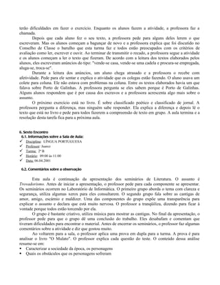 terão dificuldades em fazer o exercício. Enquanto os alunos fazem a atividade, a professora faz a
chamada.
        Depois que cada aluno fez o seu texto, a professora pede para alguns deles lerem o que
escreveram. Mas os alunos começam a bagunçar de novo e a professora explica que foi discutido no
Conselho de Classe o barulho que esta turma faz e todos estão preocupados com os critérios de
avaliação como ler, escrever e ouvir. Ao terminar de transmitir o recado, a professora segue a atividade
e os alunos começam a ler o texto que fizeram. De acordo com a leitura dos textos elaborados pelos
alunos, eles escreveram anúncios do tipo: "vende-se casa, vende-se uma cadela e procura-se empregada,
aluga-se, troca-se".
        Durante a leitura dos anúncios, um aluno chega atrasado e a professora o recebe com
afetividade. Pede para ele sentar e explica o atividade que os colegas estão fazendo. O aluno usava um
colete para coluna. Ele não estava com problemas na coluna. Entre os textos elaborados havia um que
falava sobre Porto de Galinhas. A professora pergunta se eles sabem porque é Porto de Galinhas.
Alguns alunos respondem que é por causa dos escravos e a professora acrescenta algo mais sobre o
assunto.
        O próximo exercício está no livro. É sobre classificado poético e classificado de jornal. A
professora pergunta a diferença, mas ninguém sabe responder. Ela explica a diferença e depois lê o
texto que está no livro e pede para todos fazerem a compreensão de texto em grupo. A aula termina e a
resolução desta tarefa fica para a próxima aula.


6. Sexto Encontro
 6.1. Informações sobre a Sala de Aula:
 Disciplina: LÍNGUA PORTUGUESA
 Professor: Juarez
 Turma: 2ª B
 Horário: 09:00 às 11:00
 Data: 06.04.2001

 6.2. Comentários sobre a observação

        Esta aula é continuação da apresentação dos seminários de Literatura. O assunto é
Trovadorismo. Antes de iniciar a apresentação, o professor pede para cada componente se apresentar.
Os seminários ocorrem no Laboratório de Informática. O primeiro grupo aborda o tema com clareza e
segurança, utiliza algumas xerox para eles consultarem. O segundo grupo fala sobre as cantigas de
amor, amigo, escárnio e maldizer. Uma das componentes do grupo expõe uma transparência para
explicar o assunto e declara que está muito nervosa. O professor a tranqüiliza, dizendo para ficar à
vontade porque todos estão torcendo por ela.
        O grupo é bastante criativo, utiliza música para mostrar as cantigas. No final da apresentação, o
professor pede para que o grupo dê uma conclusão do trabalho. Eles desabafam e comentam que
tiveram dificuldades para encontrar o material. Antes de encerrar os seminários, o professor faz algumas
comentários sobre a atividade e diz que gostou muito.
        Ao voltarem para a sala, o professor aplica uma prova em dupla para a turma. A prova é para
analisar o livro "O Mulato". O professor explica cada questão do teste. O conteúdo dessa análise
resume-se em:
 Caracterizar a sociedade da época, os personagens
 Quais os obstáculos que os personagens sofreram
 