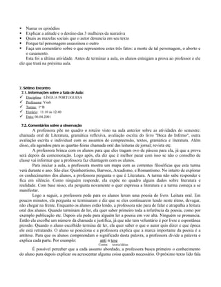    Narrar os episódios
   Explicar a atitude e o destino das 3 mulheres da narrativa
   Quais as mazelas sociais que o autor denuncia em seu texto
   Porque tal personagem assassinou o outro
   Faça um comentário sobre o que representou estes três fatos: a morte de tal personagem, o aborto e
    o casamento.
    Esta foi a última atividade. Antes de terminar a aula, os alunos entregam a prova ao professor e ele
diz que trará na próxima aula.




7. Sétimo Encontro
 7.1. Informações sobre a Sala de Aula:
 Disciplina: LÍNGUA PORTUGUESA
 Professora: Ynah
 Turma: 1ª B
 Horário: 11:10 às 12:40
 Data: 06.04.2001

    7.2. Comentários sobre a observação
        A professora põe no quadro o roteiro visto na aula anterior sobre as atividades do semestre:
chamada oral de Literatura, gramática reflexiva, avaliação escrita do livro "Boca do Inferno", outra
avaliação escrita e individual com os assuntos de compreensão, textos, gramática e literatura. Além
disso, ela agendou para as quartas-feiras chamada oral das leituras de jornal, revista etc.
        A professora brinca com os alunos para que eles tragam ovo de páscoa para ela, já que a prova
será depois da comemoração. Logo após, ela diz que é melhor parar com isso se não o conselho de
classe vai informar que a professora faz chantagem com os alunos.
        Para iniciar a aula, a professora mostra um mapa com as correntes filosóficas que esta turma
verá durante o ano. São elas: Quinhentismo, Barroco, Arcadismo, e Romantismo. No intuito de explorar
os conhecimentos dos alunos, a professora pergunta o que é Literatura. A turma não sabe responder e
fica em silêncio. Como ninguém responde, ela expõe no quadro alguns dados sobre literatura e
realidade. Com base nisso, ela pergunta novamente o quer expressa a literatura e a turma começa a se
manifestar.
        Logo a seguir, a professora pede para os alunos lerem uma poesia do livro. Leitura oral. Em
poucos minutos, ela pergunta se terminaram e diz que se eles continuarem lendo neste ritmo, devagar,
não chegar na frente. Enquanto os alunos estão lendo, a professora não para de falar e atrapalha a leitura
oral dos alunos. Quando terminam de ler, ela quer saber primeiro toda a referência da poesia, como por
exemplo publicação etc. Depois ela pede para alguém ler a poesia em voz alta. Ninguém se pronuncia.
Então ela escolhe um número da chamada e justifica, já que não tem voluntário é por livre e espontânea
pressão. Quando o aluno escolhido termina de ler, ela quer saber o que o autor quis dizer e que época
ele está retratando. O aluno se posiciona e a professora explica que a marca importante da poesia é a
antítese. Para que os alunos compreendam o significado desta palavra, a professora divide a palavra e
explica cada parte. Por exemplo:               antí n tese
                                              Contra   teoria/idéias
       É possível perceber que a cada assunto abordado, a professora busca primeiro o conhecimento
do aluno para depois explicar ou acrescentar alguma coisa quando necessário. O próximo texto lido fala
 