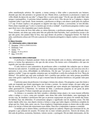 sobre manifestação artística. De repente, a turma começa a falar sobre o preconceito aos baianos,
dizendo que eles não prestam e só gostam de axé. Diante disso, a professora se pronuncia e repete um
velho ditado da época da sua mãe:" a língua fala e a outra parte paga." Ela diz que não pode falar tudo
porque é pornográfico. A próxima leitura também está no livro. Eles devem ler as 2 páginas e depois
comentar sobre o que leram. Neste momento, a professora se dirige a um aluno e pede para ele explicar
o 2º cap. O aluno explica e ela pergunta se alguém tem algo a declara, a acrescentar, se tem dúvidas.
Outro aluno responde que "a arte é a mentira que revela a verdade". A professora pergunta a todos o que
quer dizer isso e eles respondem que é muito abstrato.
        O outro texto do livro fala sobre os vários Quixotes, a professora pergunta o significado disso.
Neste instante, um aluno que senta atrás fala um palavrão bem baixinho, mas a professora escuta e diz
que não gosta; eles podem falar lá fora, mas aqui dentro ela prefere a linguagem formal. No final da
aula, a professora coloca um CD com a poesia do livro(poeta português) e depois explica o conteúdo do
CD
8. Oitavo Encontro
 8.1. Informações sobre a Sala de Aula:
 Disciplina: LÍNGUA PORTUGUESA
 Professora: Ynah
 Turma: 1ª B
 Horário: 07:20 às 09:0 0
 Data: 18.04.2001

 8.2. Comentários sobre a observação
        A professora é bastante pontual. Entra na sala brincando com os alunos, informando que será
prova e a turma fica apreensiva e diz que ela não avisou. Ela insiste com a brincadeira e diz que era
segredo, por isso não comunicou.
        A aula inicia-se com comentários da professora sobre o resultado das redações que os alunos
fizeram na aula anterior. A medida que ela chama o aluno para entregar a prova, ela conversa com ele e
apresenta os seus erros, dificuldades ou deficiências. Ela diz que "vai puxar a orelha de cada um e
apertar a orelha". Logo em seguida, comunica que vai modificar o estilo da avaliação do livro "Boca de
Inferno". Ela prefere que seja uma avaliação oral e justifica que prefere este meio porque possibilita
uma visão geral e específica do livro, já que o mesmo trata de assuntos históricos e de grande valor para
a história.
        O próximo passo da professora é investigar a leitura dos alunos. Ela pergunta o que eles leram e
cada um responde que leram reportagens nas revistas e jornais. Ao mesmo tempo, ela quer saber que
tipo de assunto eles gostam de ler. Um aluno responde que sente atração por reportagens que falam
sobre guerras(EUA e Palestina). Ao terminar de falar, a professora pergunta se ele gosta da parte
política ou da guerra. O aluno responde que um pouco dos dois.
        As leituras e os assuntos são bem variados e abordam temas atuais e às vezes trazem reflexões
sobre o antigo e o novo, como por exemplo: uma aluna fala sobre festividades, uma reportagem da
revista veja, de imediato a professora fala que as pessoas esqueceram um pouco do sentido das festas.
Os hábitos hoje são diferentes. O consumismo apagou o significado real de algumas coisas. Ela fala
muito rápido sobre isso, mas depois retorna a leitura e exige que todos digam a referência completa do
artigo que leu: fonte, data, autor, ano etc. Essa exigência é importante porque os alunos não se dão conta
disso e ao iniciar a leitura não mencionam esses dados. Para eles o importante é apenas o conteúdo.
        A medida que os alunos falam, a professora registra no caderno. Depois que terminam de ler, ela
pergunta o que acharam do assunto. Os temas são os mais variados possíveis. Através da leitura, eles
têm aula de política, economia, literatura, valores sociais e português. Há um dado interessante, ela faz
 