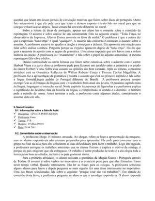 questão que leiam em desses jornais de circulação matérias que falem sobre dicas de português. Outro
fato interessante é que ela pede para que leiam e deixem exposto o texto lido no mural para que os
colegas tenham acesso depois. Toda semana há um texto diferente no mural.
        Sobre a leitura de dicas de português, apenas um aluno leu e comenta sobre o conteúdo da
reportagem. O assunto é sobre análise de um comentarista feita na seguinte oração: "Toda Terça, no
observatório da Impressa, Alberto Dimes comenta os fatos da mídia." O problema é que a autora diz
que a expressão "toda terça" é igual "qualquer". A maioria não concorda e começam a discutir sobre o
assunto. A professora escreve no quadro a oração e começam a debater. Ela aproveita esta oração para
falar sobre análise sintática. Pergunta porque as vírgulas aparecem depois de "toda terça". Ela diz que
quer a resposta de acordo com as regras da gramática. Uma aluna responde que tem haver com a ordem
indireta da oração. A professora diz "exatamente" e fala sobre o papel do adjunto adnominal. A mesma
reportagem fala sobre o hífen .
        Dando continuidade as outras leituras que falam sobre eutanásia, sobre o acidente com o cantor
Herbert Viana e a partir disso a professora pede para fazerem um paralelo entre a eutanásia e o estado
do cantor Herbert Viana. Sobre esse assunto as opiniões são bem variadas. Após as leituras, a próxima
atividade está na Gramática Reflexiva de Willian Roberto Cereja e Thereza Cochar Magalhães. A
professora faz a apresentação da gramática e mostra o assunto que está no primeiro capítulo e fala sobre
a língua formal(Língua padrão de Portugal diferente do Brasil). A professora procura sempre
exemplificar as diferenças da línguas com o vocabulário bem atual dos jovens. O próximo capítulo trata
da língua, linguagem e interação social. Neste capítulo há presença de figurinhas e a professora explica
o significado do desenho; fala da história da língua, a compreensão, o sentido e o domínio e também
pede a opinião da turma. Antes terminar a aula, a professora conta algumas piadas, considerando o
assunto visto em sala.


9. Nono Encontro
 9.1. Informações sobre a Sala de Aula:
 Disciplina: LÍNGUA PORTUGUESA
 Professora: Euna
 Turma: 5ª B
 Horário: 07:20 às 09:0 0
 Data: 20.04.2001

 9.2. Comentários sobre a observação
       A professora chega 15 minutos atrasada. Ao chegar, refere-se logo a apresentação da maquete,
mas os alunos responsáveis não estavam preparados para apresentar. Ela pede para conversar com o
grupo no final da aula para eles colocarem as suas dificuldades para fazer o trabalho. Logo em seguida,
a professora entregue os trabalhos anteriores que os alunos fizeram e explica o motivo da entrega, é
porque os pais exigiram que ela entregasse. O trabalho é sobre produção de texto e a ela elogia toda a
turma pelos bons resultados, inclusive os pais gostaram muito.
       Para a primeira atividade, os alunos utilizam a gramática de Magda Soares - Português através
de Textos. O assunto é sobre verbos no imperativo e o exercício pede para que eles formulem frases
neste tempo verbal. Quando terminarem, irão ler as frases para os colegas. A professora seleciona
alguns alunos para lerem e depois pergunta se mais alguém fez uma frase interessante no imperativo.
Uma das frases selecionadas fala sobre o seguinte: "porque você não vai trabalhar?". Em virtude do
conteúdo desta frase, a professora pergunta ao aluno o que o mendigo responderia. O aluno responde
 
