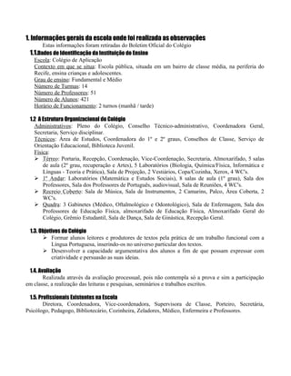 1. Informações gerais da escola onde foi realizada as observações
       Estas informações foram retiradas do Boletim Oficial do Colégio
 1.1.Dados de Identificação da Instituição do Ensino
   Escola: Colégio de Aplicação
   Contexto em que se situa: Escola pública, situada em um bairro de classe média, na periferia do
   Recife, ensina crianças e adolescentes.
   Grau de ensino: Fundamental e Médio
   Número de Turmas: 14
   Número de Professores: 51
   Número de Alunos: 421
   Horário de Funcionamento: 2 turnos (manhã / tarde)

 1.2 A Estrutura Organizacional do Colégio
   Administrativos: Pleno do Colégio, Conselho Técnico-administrativo, Coordenadora Geral,
   Secretaria, Serviço disciplinar.
   Técnicos: Área de Estudos, Coordenadora do 1º e 2º graus, Conselhos de Classe, Serviço de
   Orientação Educacional, Biblioteca Juvenil.
   Física:
    Térreo: Portaria, Recepção, Coordenação, Vice-Coordenação, Secretaria, Almoxarifado, 5 salas
       de aula (2º grau, recuperação e Artes), 5 Laboratórios (Biologia, Química/Física, Informática e
       Línguas - Teoria e Prática), Sala de Projeção, 2 Vestiários, Copa/Cozinha, Xerox, 4 WC's.
    1º Andar: Laboratórios (Matemática e Estudos Sociais), 8 salas de aula (1º grau), Sala dos
       Professores, Sala dos Professores de Português, audiovisual, Sala de Reuniões, 4 WC's.
    Recreio Coberto: Sala de Música, Sala de Instrumentos, 2 Camarins, Palco, Área Coberta, 2
       WC's.
    Quadra: 3 Gabinetes (Médico, Oftalmológico e Odontológico), Sala de Enfermagem, Sala dos
       Professores de Educação Física, almoxarifado de Educação Física, Almoxarifado Geral do
       Colégio, Grêmio Estudantil, Sala de Dança, Sala de Ginástica, Recepção Geral.

 1.3. Objetivos do Colégio
        Formar alunos leitores e produtores de textos pela prática de um trabalho funcional com a
           Língua Portuguesa, inserindo-os no universo particular dos textos.
        Desenvolver a capacidade argumentativa dos alunos a fim de que possam expressar com
           criatividade e persuasão as suas ideias.

 1.4. Avaliação
        Realizada através da avaliação processual, pois não contempla só a prova e sim a participação
em classe, a realização das leituras e pesquisas, seminários e trabalhos escritos.

  1.5. Profissionais Existentes na Escola
         Diretora, Coordenadora, Vice-coordenadora, Supervisora de Classe, Porteiro, Secretária,
Psicólogo, Pedagogo, Bibliotecário, Cozinheira, Zeladores, Médico, Enfermeira e Professores.
 
