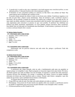    A questão não é se pode ou não, mas o importante é criar desde pequeno uma consciência política, ou uma
    educação política. A educação brasileira não é direcionada para a política.
    O brasileiro só tem consciência política no carnaval, no São João e nos enfeites de Natal. Nas
     outras épocas nem se lembram que a política existe.
     O assunto chama atenção dos alunos e todos se envolvem com o debate. O professor organiza a vez
de cada um para falar e depois escuta atentamente. Antes de terminar a aula, o professor encerra a
discussão e dá sua opinião a respeito do assunto. Ela explica que a redação é isso que cada um fez, ou
seja, expôs sua idéias, opiniões e mostra uma consciência sobre tal assunto. Sem esquecer de colocar os
seus argumentos para convencer as pessoas no que você acredita. O professor faz referência aos
políticos que falam, prometem, argumentam e as vezes ganham, porque convenceu. Para o professor,
esse debate feito em sala pode ser considerada uma dissertação. A aula termina, o professor sai da sal e
os alunos continuam falando sobre o assunto.


15. Décimo Quinto Encontro
 15.1. Informações sobre a Sala de Aula:
 Disciplina: LÍNGUA PORTUGUESA
 Professora: Ynah
 Turma: 1ª B
 Horário: 07:20 às 09:00
 Data: 27.04.2001


 15.2. Comentários sobre a observação
      Infelizmente não foi possível observar esta aula neste dia, porque a professora Ynah não
compareceu a aula.


16. Décimo Sexto Encontro
 16.1. Informações sobre a Sala de Aula:
 Disciplina: LÍNGUA PORTUGUESA
 Professora: Ynah
 Turma: 1ª B
 Horário: 07:20 às 09:00
 Data: 02.05.2001

 15.2. Comentários sobre a observação
       A professora não chega atrasada, entra na sala e imediatamente pede para um grupinho se
separar porque vai atrapalhar a aula. Depois pergunta se trouxeram algum texto para leitura. De início,
ela chama aqueles que estão em débito com esta atividade. O esquema é o mesmo das aulas anteriores.
Assuntos diversos são abordados. Ela corrige o vocabulário dos alunos. Escreve no quadro detalhes
relevantes da leitura que trará benefícios para os alunos. Discute cada leitura e pergunta o que eles
acham do que leram e qual a utilidade dessas leituras e informações.
       As leituras dessa aula foram as seguintes:
 O jogo RPG nas salas de aula. Este jogo está sendo adotado em todas as matérias
 Desemprego. Uma jovem de 24 anos mostra sua opinião sobre esse assunto e a professora escreve
    no quadro os argumentos que essa jovem usa para defender a sua concepção sobre o assunto
 O homossexualismo no Rio Grande do Sul
 
