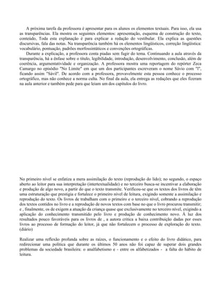 A próxima tarefa da professora é apresentar para os alunos os elementos textuais. Para isso, ela usa
as transparências. Ela mostra os seguintes elementos: apresentação, esquema de construção do texto,
conteúdo, Toda esta explanação é para explicar a redação do vestibular. Ela explica as questões
discursivas, fala das notas. Na transparência também há os elementos lingüísticos, correção lingüística:
vocabulário, pontuação, padrões morfossintáticos e convenções ortográficas.
    Durante a explicação, a professora conta piadas sem fugir do tema. Continuando a aula através da
transparência, há a ênfase sobre o título, legibilidade, introdução, desenvolvimento, conclusão, além de
coerência, argumentatividade e organização. A professora mostra uma reportagem do repórter Zeca
Camargo no episódio "No Limite" em que um dos participantes escreveram o nome Sávio com "l",
ficando assim "Sávil". De acordo com a professora, provavelmente esta pessoa conhece o processo
ortográfico, mas não conhece a norma culta. No final da aula, ela entrega as redações que eles fizeram
na aula anterior e também pede para que leiam um dos capítulos do livro.




No primeiro nível se enfatiza a mera assimilação do texto (reprodução do lido); no segundo, o espaço
aberto ao leitor para sua interpretação (intertextualidade) e no terceiro busca-se incentivar a elaboração
e produção de algo novo, a partir do que o texto transmite. Verificou-se que os textos dos livros de têm
uma estruturação que prestigia e fortalece o primeiro nível de leitura, exigindo somente a assimilação e
reprodução do texto. Os livros de trabalham com o primeiro e o terceiro nível, cobrando a reprodução
dos textos contidos no livro e a reprodução de novos textos com base no que o livro procurou transmitir;
e , finalmente, os de exigem a atuação da criança quase que exclusivamente no terceiro nível, exigindo a
aplicação do conhecimento transmitido pelo livro e produção de conhecimento novo. À luz dos
resultados pouco favoráveis para os livros de , a autora critica a baixa contribuição dadas por esses
livros ao processo de formação do leitor, já que não fortalecem o processo de exploração do texto.
(diário)

Realizar uma reflexão profunda sobre as raízes, o funcionamento e o efeito do livro didático, para
redirecionar uma política que durante os últimos 50 anos não foi capaz de superar dois grandes
problemas da sociedade brasileira: o analfabetismo e - entre os alfabetizados - a falta do hábito de
leitura.
 