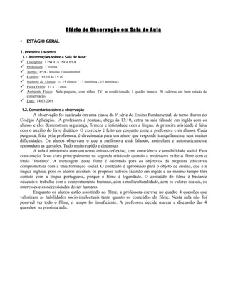 Diário de Observação em Sala de Aula

   ESTÁGIO GERAL

1. Primeiro Encontro
 1.1. Informações sobre a Sala de Aula:
   Disciplina: LÍNGUA INGLESA
   Professora: Cristina
   Turma: 6ª A - Ensino Fundamental
   Horário: 13:10 às 15:10
   Número de Alunos: +- 25 alunos ( 13 meninos - 18 meninas)
   Faixa Etária: 11 a 13 anos
   Ambiente Físico: Sala pequena, com vídeo, TV, ar condicionado, 1 quadro branco, 20 cadeiras em bom estado de
    conservação.
 Data: 14.03.2001

 1.2. Comentários sobre a observação
        A observação foi realizada em uma classe da 6ª série do Ensino Fundamental, de turno diurno do
Colégio Aplicação. A professora é pontual, chega às 13:10, entra na sala falando em inglês com os
alunos e eles demonstram segurança, firmeza e intimidade com a língua. A primeira atividade é feita
com o auxílio do livro didático. O exercício é feito em conjunto entre a professora e os alunos. Cada
pergunta, feita pela professora, é direcionada para um aluno que responde tranquilamente sem muitas
dificuldades. Os alunos observam o que a professora está falando, assimilam e automaticamente
respondem as questões. Tudo muito rápido e dinâmico.
        A aula é ministrada com um senso crítico-reflexivo, com consciência e sensibilidade social. Esta
constatação ficou clara principalmente na segunda atividade quando a professora exibe o filme com o
título "Instinto". A mensagem deste filme é orientada para os objetivos da proposta educativa
comprometida com a transformação social. O conteúdo é apropriado para o objeto de ensino, que é a
língua inglesa, pois os alunos escutam os próprios nativos falando em inglês e ao mesmo tempo têm
contato com a língua portuguesa, porque o filme é legendado. O conteúdo do filme é bastante
educativo: trabalha com o comportamento humano, com a multiculturalidade, com os valores sociais, os
interesses e as necessidades do ser humano.
        Enquanto os alunos estão assistindo ao filme, a professora escreve no quadro 4 questões que
valorizam as habilidades sócio-intelectuais tanto quanto os conteúdos do filme. Nesta aula não foi
possível ver todo o filme, o tempo foi insuficiente. A professora decide marcar a discussão das 4
questões na próxima aula.
 