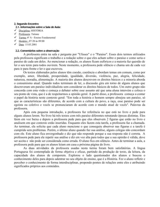 2. Segundo Encontro
 2.1. Informações sobre a Sala de Aula:
 Disciplina: HISTÓRIA
 Professora: Tatiane
 Turma: 6ª A - Ensino Fundamental
 Horário: 07:20 às 09:00
 Data: 15.03.2001

 2.2. Comentários sobre a observação
        A professora entra na sala e pergunta por "Ulisses" e o "Paraíso". Esses dois termos utilizados
pela professora significam o trabalho e a redação sobre o que eles acham sobre o paraíso e como seria o
paraíso de cada um deles. Ao mencionar a redação, os alunos ficam eufóricos e a maioria faz questão de
ler o seu texto para todos ouvirem. Neste momento, a professora pede silêncio e chama um de cada vez
para ir para frente e ler o que escreveu.
        Os textos elaborados pelos alunos têm coesão, coerência e abordam temas em comum, como por
exemplo, amor, liberdade, prosperidade, igualdade, diversão, violência, paz, alegria, felicidade,
natureza, moradia, alimentação. A maioria dos alunos descrevem os direitos básicos e a minoria aborda
o consumismo atual. Quando todos terminam de ler, a discussão gira em torno de alguns alunos que
descreveram um paraíso individualista sem considerar os direitos básicos de todos. Um outro grupo não
concorda com esta visão e começa a debater sobre esse assunto até que uma aluna intervém e coloca o
seu ponto de vista, que é a de respeitarmos a opinião geral. A partir disso, a professora começa a contar
o papel da história neste contexto geral: "Em toda a história o homem sempre almejou um paraíso, só
que as características são diferentes, de acordo com a cultura do povo, a raça, esse paraíso pode ser
egoísta ou coletivo e vocês se pronunciaram de acordo com o mundo atual de vocês". Palavras da
professora.
        Após esta pequena introdução, a professora faz referência no que está no livro e pede para
alguns alunos lerem. No livro há três textos com três paraíso diferentes retratando épocas distintas. Eles
lêem em voz baixa e depois a professora pede para que eles observem 2 figuras que estão no livro e
analisem em que contexto estão inseridas. Enquanto eles fazem esta tarefa, a professora faz a chamada.
Ao terminar, ela solicita que cada aluno mencione o que conseguiu absorver nas figuras e a tarefa é
cumprida sem problemas. Porém, o último aluno quando faz sua análise, alguns colegas não concordam
com ele. Este aluno fica envergonhado e diz que não responde porque a sua resposta não é correta. A
professora pede para ele repetir sua análise e diz em voz alta para todos que a sua opinião é válida, deve
ser aceita e não pode ser considerada como errada. O aluno fica em silêncio. Antes de terminar a aula, a
professora pede para que os alunos leiam em casa a próxima página do livro.
        As duas atividades da professora usadas nesta turma foram bem satisfatórias. A língua
Portuguesa foi contemplada de forma objetiva e eficaz, partindo da produção de texto, da leitura, da
capacidade dos alunos de comporem. Explorou o lado questionador dos alunos e buscou o
conhecimento deles para depois adentrar no seu objeto de ensino, que é a História. Fez o aluno refletir e
perceber o conhecimento de forma interdisciplinar, propondo pontes de relações entre eles e atribuindo
significados próprios aos conteúdos.
 