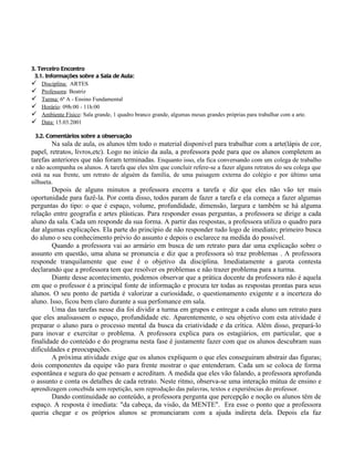 3. Terceiro Encontro
 3.1. Informações sobre a Sala de Aula:
 Disciplina: ARTES
 Professora: Beatriz
 Turma: 6ª A - Ensino Fundamental
 Horário: 09h:00 - 11h:00
 Ambiente Físico: Sala grande, 1 quadro branco grande, algumas mesas grandes próprias para trabalhar com a arte.
 Data: 15.03.2001

 3.2. Comentários sobre a observação
        Na sala de aula, os alunos têm todo o material disponível para trabalhar com a arte(lápis de cor,
papel, retratos, livros,etc). Logo no início da aula, a professora pede para que os alunos completem as
tarefas anteriores que não foram terminadas. Enquanto isso, ela fica conversando com um colega de trabalho
e não acompanha os alunos. A tarefa que eles têm que concluir refere-se a fazer alguns retratos do seu colega que
está na sua frente, um retrato de alguém da família, de uma paisagem externa do colégio e por último uma
silhueta.
        Depois de alguns minutos a professora encerra a tarefa e diz que eles não vão ter mais
oportunidade para fazê-la. Por conta disso, todos param de fazer a tarefa e ela começa a fazer algumas
perguntas do tipo: o que é espaço, volume, profundidade, dimensão, largura e também se há alguma
relação entre geografia e artes plásticas. Para responder essas perguntas, a professora se dirige a cada
aluno da sala. Cada um responde da sua forma. A partir das respostas, a professora utiliza o quadro para
dar algumas explicações. Ela parte do princípio de não responder tudo logo de imediato; primeiro busca
do aluno o seu conhecimento prévio do assunto e depois o esclarece na medida do possível.
        Quando a professora vai ao armário em busca de um retrato para dar uma explicação sobre o
assunto em questão, uma aluna se pronuncia e diz que a professora só traz problemas . A professora
responde tranquilamente que esse é o objetivo da disciplina. Imediatamente a garota contesta
declarando que a professora tem que resolver os problemas e não trazer problema para a turma.
        Diante desse acontecimento, podemos observar que a prática docente da professora não é aquela
em que o professor é a principal fonte de informação e procura ter todas as respostas prontas para seus
alunos. O seu ponto de partida é valorizar a curiosidade, o questionamento exigente e a incerteza do
aluno. Isso, ficou bem claro durante a sua perfomance em sala.
        Uma das tarefas nesse dia foi dividir a turma em grupos e entregar a cada aluno um retrato para
que eles analisassem o espaço, profundidade etc. Aparentemente, o seu objetivo com esta atividade é
preparar o aluno para o processo mental da busca da criatividade e da crítica. Além disso, prepará-lo
para inovar e exercitar o problema. A professora explica para os estagiários, em particular, que a
finalidade do conteúdo e do programa nesta fase é justamente fazer com que os alunos descubram suas
dificuldades e preocupações.
        A próxima atividade exige que os alunos expliquem o que eles conseguiram abstrair das figuras;
dois componentes da equipe vão para frente mostrar o que entenderam. Cada um se coloca de forma
espontânea e segura do que pensam e acreditam. A medida que eles vão falando, a professora aprofunda
o assunto e conta os detalhes de cada retrato. Neste ritmo, observa-se uma interação mútua de ensino e
aprendizagem concebida sem repetição, sem reprodução das palavras, textos e experiências do professor.
       Dando continuidade ao conteúdo, a professora pergunta que percepção e noção os alunos têm de
espaço. A resposta é imediata: "da cabeça, da visão, da MENTE". Era esse o ponto que a professora
queria chegar e os próprios alunos se pronunciaram com a ajuda indireta dela. Depois ela faz
 