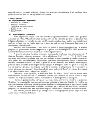comentários sobre opressão, ansiedade e discute com a turma a importância de deixar os alunos livres
para criarem o seu mundo e o seu próprio conhecimento.

4. Quarto Encontro
4.1. Informações sobre a Sala de Aula:
 Disciplina: MATEMÁTICA
 Professor: José Carlos
 Turma: 6ª A - Ensino Fundamental
 Horário: 11h:00 - 12h:40
 Data: 15.03.2001

4.2. Comentários sobre a observação
        Antes do professor chegar a sala, uma aluna faz o seguinte comentário: "essa é a aula que passa
cem anos em 50min." O professor entra na sala, diz bom dia e ressalta que todos já passaram pelo
bebedouro, banheiro, por isso não vão mais sair. De repente, um aluno bate a cadeira com muita força, o
professor reclama com ele e deixa claro que o aluno não está em casa. O estudante fica quieto e se
resguarda no canto da parede.
        Passando estes contratempos, a aula inicia. O assunto é número múltiplo/divisor. A primeira
pergunta é: o que é número múltiplo? O professor exige que cada aluno responda de forma diferente e a
turma faz barulho com conversas paralelas e o professor pede silêncio.
        A primeira atividade é exposta no quadro. Uma questão é colocada para a turma resolver. A
título de ilustração, vejamos o problema: "vai ter eleição em 2056? (1994 - 1998 § 2056?). Após
apresentar o problema, o professor pede para que os alunos venham responder no quadro. Alguns vão
até o quadro, mas não dão respostas satisfatórias e o professor insiste para que alguém vá ao quadro e
mostre o verdadeiro resultado. Um aluno se prontifica a dar o resultado final. Então o professor pede
para que ele vá ao quadro e mostre para os seus colegas. A princípio o aluno não gosta da idéia e diz
que não quer ir, o professor não respeita a escolha do menino e insiste para que ele vá ao quadro. O
garoto não gosta, mas resolve ir. Antes disso, ele diz que o professor é "burro". A resposta do professor
é que não pode fazer nada e está aqui para aprender.
        Destaca-se, nesse particular, a incidência forte da palavra "burro" que os alunos usam
constantemente durante esta aula. É importante ressaltar que a matéria em estudo é exata e exige
exatitude nas respostas dos alunos. Talvez essa concepção os deixe apreensivos e inseguros.
         Depois de quinze minutos, o professor pede para a turma abrir o livro e resolver os exercícios.
Os alunos vão respondendo, mas demonstram pouca confiança no que estão fazendo. Ao resolver um
exercício, um aluno utiliza uma regra diferente do padrão e o professor pergunta ao aluno se esta regra é
válida e o mesmo se aprofunda de tal maneira no assunto que o professor diz que ele não entendeu a
pergunta e vai fazê-la de novo. Mas não dá uma resposta satisfatória ao aluno sobre o assunto abordado.
        Para finalizar, convém destacar que o tempo todo os alunos perguntam quanto tempo falta para
acabar a aula e reclamam do horário.
 