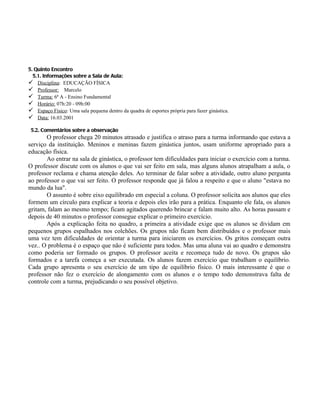 5. Quinto Encontro
  5.1. Informações sobre a Sala de Aula:
 Disciplina: EDUCAÇÃO FÍSICA
 Professor: Marcelo
 Turma: 6ª A - Ensino Fundamental
 Horário: 07h:20 - 09h:00
 Espaço Físico: Uma sala pequena dentro da quadra de esportes própria para fazer ginástica.
 Data: 16.03.2001

 5.2. Comentários sobre a observação
       O professor chega 20 minutos atrasado e justifica o atraso para a turma informando que estava a
serviço da instituição. Meninos e meninas fazem ginástica juntos, usam uniforme apropriado para a
educação física.
       Ao entrar na sala de ginástica, o professor tem dificuldades para iniciar o exercício com a turma.
O professor discute com os alunos o que vai ser feito em sala, mas alguns alunos atrapalham a aula, o
professor reclama e chama atenção deles. Ao terminar de falar sobre a atividade, outro aluno pergunta
ao professor o que vai ser feito. O professor responde que já falou a respeito e que o aluno "estava no
mundo da lua".
       O assunto é sobre eixo equilibrado em especial a coluna. O professor solicita aos alunos que eles
formem um círculo para explicar a teoria e depois eles irão para a prática. Enquanto ele fala, os alunos
gritam, falam ao mesmo tempo; ficam agitados querendo brincar e falam muito alto. As horas passam e
depois de 40 minutos o professor consegue explicar o primeiro exercício.
       Após a explicação feita no quadro, a primeira a atividade exige que os alunos se dividam em
pequenos grupos espalhados nos colchões. Os grupos não ficam bem distribuídos e o professor mais
uma vez tem dificuldades de orientar a turma para iniciarem os exercícios. Os gritos começam outra
vez.. O problema é o espaço que não é suficiente para todos. Mas uma aluna vai ao quadro e demonstra
como poderia ser formado os grupos. O professor aceita e recomeça tudo de novo. Os grupos são
formados e a tarefa começa a ser executada. Os alunos fazem exercício que trabalham o equilíbrio.
Cada grupo apresenta o seu exercício de um tipo de equilíbrio físico. O mais interessante é que o
professor não fez o exercício de alongamento com os alunos e o tempo todo demonstrava falta de
controle com a turma, prejudicando o seu possível objetivo.
 