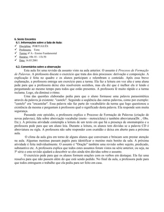 6. Sexto Encontro
 6.1. Informações sobre a Sala de Aula:
 Disciplina: PORTUGUÊS
 Professora: Euna
 Turma: 6ª A - Ensino Fundamental
 Horário: 10h:10 - 11h:50
 Data: 16.03.2001

 6.2. Comentários sobre a observação
        Esta aula foi uma revisão da assunto visto na aula anterior. O assunto é Processo de Formação
de Palavras. A professora discute o exercício que trata dos dois processos: derivação e composição. A
explicação é feita no quadro e os alunos participam e relembram o conteúdo. Após essa breve
explanação, a professora entrega um exercício para a turma. Ela faz a leitura em voz alta e uma aluna
pede para que a professora deixe eles resolverem sozinhos, mas ela diz que é melhor ela ir lendo e
perguntando ao mesmo tempo para todos que estão presentes. A professora lê muito rápido e a turma
reclama. Logo, ela diminui o ritmo.
        Uma das questões elaboradas pedia para que o aluno formasse uma palavra parassintética
através da palavra já existente: "castelo". Seguindo a seqüência das outras palavras, como por exemplo:
"castelo" era "encastelar". Essa palavra não faz parte do vocabulário da turma que logo questionou a
existência da mesma e perguntam à professora qual o significado desta palavra. Ela responde sem muita
segurança.
        Passando este episódio, a professora explica o Processo de Formação de Palavras (criação de
novas palavras), fala sobre abreviação vocabular (moto - motocicleta) e também abreviatura(Dr. , Obs.
Etc.). A próxima atividade contempla a leitura de um texto em que há a presença de onomatopéia e a
professora pede para que um aluno leia. Durante a leitura, os alunos tem dúvidas se a palavra CD é
abreviatura ou sigla. A professora não sabe responder com exatidão e deixa em aberto para a próxima
aula.
         O clima da aula gira em torno de alguns alunos que conversam e brincam sem prestar atenção
na aula. Algumas meninas passam papéis para identificar o menino mais bonito da sala. A próxima
atividade é feita individualmente. O assunto é "Oração" também uma revisão sobre sujeito, predicado,
substantivo etc. A professora explica que todos estes assuntos foram vistos na série anterior, ou seja, na
5ª série e esta revisão ajudará a descobrir se eles ainda têm dúvidas sobre o assunto.
        O exercício pede para que os alunos formem orações com os verbos em destaque. Ela faz uma
ressalva para que não passem além do que está sendo pedido. No final da aula, a professora pede para
que todos entreguem o trabalho que ela pediu para ser feito em casa.
 
