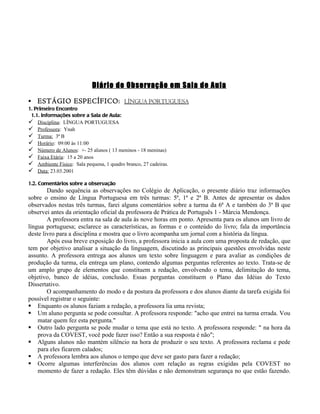 Diário de Observação em Sala de Aula

   ESTÁGIO ESPECÍFICO : LÍNGUA PORTUGUESA
1. Primeiro Encontro
 1.1. Informações sobre a Sala de Aula:
 Disciplina: LÍNGUA PORTUGUESA
 Professora: Ynah
 Turma: 3ª B
 Horário: 09:00 às 11:00
 Número de Alunos: +- 25 alunos ( 13 meninos - 18 meninas)
 Faixa Etária: 15 a 20 anos
 Ambiente Físico: Sala pequena, 1 quadro branco, 27 cadeiras.
 Data: 23.03.2001

1.2. Comentários sobre a observação
        Dando sequência as observações no Colégio de Aplicação, o presente diário traz informações
sobre o ensino de Língua Portuguesa em três turmas: 5ª, 1ª e 2ª B. Antes de apresentar os dados
observados nestas três turmas, farei alguns comentários sobre a turma da 6ª A e também do 3ª B que
observei antes da orientação oficial da professora de Prática de Português 1 - Márcia Mendonça.
        A professora entra na sala de aula às nove horas em ponto. Apresenta para os alunos um livro de
língua portuguesa; esclarece as características, as formas e o conteúdo do livro; fala da importância
deste livro para a disciplina e mostra que o livro acompanha um jornal com a história da língua.
        Após essa breve exposição do livro, a professora inicia a aula com uma proposta de redação, que
tem por objetivo analisar a situação da linguagem, discutindo as principais questões envolvidas neste
assunto. A professora entrega aos alunos um texto sobre linguagem e para avaliar as condições de
produção da turma, ela entrega um plano, contendo algumas perguntas referentes ao texto. Trata-se de
um amplo grupo de elementos que constituem a redação, envolvendo o tema, delimitação do tema,
objetivo, banco de idéias, conclusão. Essas perguntas constituem o Plano das Idéias do Texto
Dissertativo.
        O acompanhamento do modo e da postura da professora e dos alunos diante da tarefa exigida foi
possível registrar o seguinte:
 Enquanto os alunos faziam a redação, a professora lia uma revista;
 Um aluno pergunta se pode consultar. A professora responde: "acho que entrei na turma errada. Vou
    matar quem fez esta pergunta."
 Outro lado pergunta se pode mudar o tema que está no texto. A professora responde: " na hora da
    prova da COVEST, você pode fazer isso? Então a sua resposta é não";
 Alguns alunos não mantém silêncio na hora de produzir o seu texto. A professora reclama e pede
    para eles ficarem calados;
 A professora lembra aos alunos o tempo que deve ser gasto para fazer a redação;
 Ocorre algumas interferências dos alunos com relação as regras exigidas pela COVEST no
    momento de fazer a redação. Eles têm dúvidas e não demonstram segurança no que estão fazendo.
 