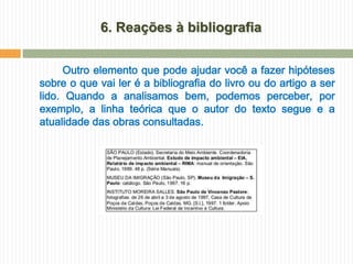 6. Reações à bibliografia


     Outro elemento que pode ajudar você a fazer hipóteses
sobre o que vai ler é a bibliografia do livro ou do artigo a ser
lido. Quando a analisamos bem, podemos perceber, por
exemplo, a linha teórica que o autor do texto segue e a
atualidade das obras consultadas.
 