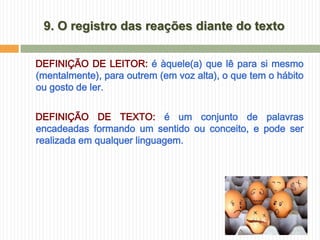 9. O registro das reações diante do texto

DEFINIÇÃO DE LEITOR: é àquele(a) que lê para si mesmo
(mentalmente), para outrem (em voz alta), o que tem o hábito
ou gosto de ler.


DEFINIÇÃO DE TEXTO: é um conjunto de palavras
encadeadas formando um sentido ou conceito, e pode ser
realizada em qualquer linguagem.
 