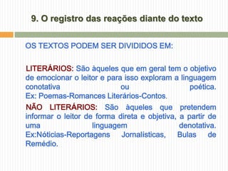 9. O registro das reações diante do texto


OS TEXTOS PODEM SER DIVIDIDOS EM:

LITERÁRIOS: São àqueles que em geral tem o objetivo
de emocionar o leitor e para isso exploram a linguagem
conotativa                  ou                   poética.
Ex: Poemas-Romances Literários-Contos.
NÃO LITERÁRIOS: São àqueles que pretendem
informar o leitor de forma direta e objetiva, a partir de
uma                 linguagem                 denotativa.
Ex:Nóticias-Reportagens     Jornalísticas,   Bulas     de
Remédio.
 