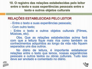 10. O registro das relações estabelecidas pelo leitor
  entre o texto e suas experiências pessoais entre o
            texto e outros objetos culturais

RELAÇÕES ESTABELECIDAS PELO LEITOR
 - Entre o texto e suas experiências pessoais;
 - Com outro texto;
 - Entre o texto e outros objetos culturais (Filmes,
 Músicas, etc).
      Obs. Que as relações estabelecidas acima fará
 com que a leitura fique mais rica como também os
 conhecimentos adquiridos ao longo da vida não fiquem
 separados uns dos outros.
      No diário de leitura, é importante estabelecer
 relações entre o texto que lemos, nossas experiências
 pessoais e outros textos ou obras culturais. Tudo isso
 deve ser anotado e comentado no diário.
 