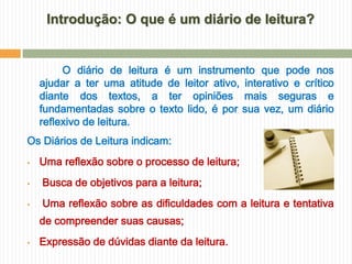 Introdução: O que é um diário de leitura?


         O diário de leitura é um instrumento que pode nos
    ajudar a ter uma atitude de leitor ativo, interativo e crítico
    diante dos textos, a ter opiniões mais seguras e
    fundamentadas sobre o texto lido, é por sua vez, um diário
    reflexivo de leitura.
Os Diários de Leitura indicam:
   Uma reflexão sobre o processo de leitura;
   Busca de objetivos para a leitura;
   Uma reflexão sobre as dificuldades com a leitura e tentativa
    de compreender suas causas;
   Expressão de dúvidas diante da leitura.
 