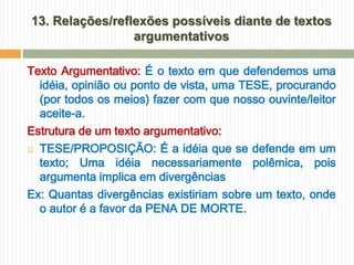 13. Relações/reflexões possíveis diante de textos
                 argumentativos

Texto Argumentativo: É o texto em que defendemos uma
  idéia, opinião ou ponto de vista, uma TESE, procurando
  (por todos os meios) fazer com que nosso ouvinte/leitor
  aceite-a.
Estrutura de um texto argumentativo:
 TESE/PROPOSIÇÃO: É a idéia que se defende em um

  texto; Uma idéia necessariamente polêmica, pois
  argumenta implica em divergências
Ex: Quantas divergências existiriam sobre um texto, onde
  o autor é a favor da PENA DE MORTE.
 