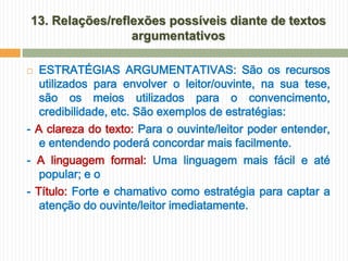 13. Relações/reflexões possíveis diante de textos
                 argumentativos

  ESTRATÉGIAS ARGUMENTATIVAS: São os recursos
   utilizados para envolver o leitor/ouvinte, na sua tese,
   são os meios utilizados para o convencimento,
   credibilidade, etc. São exemplos de estratégias:
- A clareza do texto: Para o ouvinte/leitor poder entender,
   e entendendo poderá concordar mais facilmente.
- A linguagem formal: Uma linguagem mais fácil e até
   popular; e o
- Título: Forte e chamativo como estratégia para captar a
   atenção do ouvinte/leitor imediatamente.
 