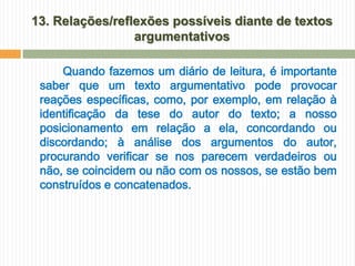 13. Relações/reflexões possíveis diante de textos
                 argumentativos

     Quando fazemos um diário de leitura, é importante
 saber que um texto argumentativo pode provocar
 reações específicas, como, por exemplo, em relação à
 identificação da tese do autor do texto; a nosso
 posicionamento em relação a ela, concordando ou
 discordando; à análise dos argumentos do autor,
 procurando verificar se nos parecem verdadeiros ou
 não, se coincidem ou não com os nossos, se estão bem
 construídos e concatenados.
 