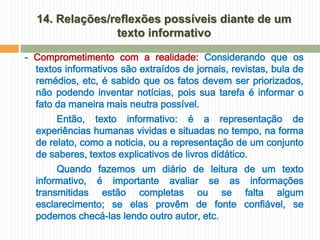 14. Relações/reflexões possíveis diante de um
                texto informativo

- Comprometimento com a realidade: Considerando que os
  textos informativos são extraídos de jornais, revistas, bula de
  remédios, etc, é sabido que os fatos devem ser priorizados,
  não podendo inventar notícias, pois sua tarefa é informar o
  fato da maneira mais neutra possível.
       Então, texto informativo: é a representação de
  experiências humanas vividas e situadas no tempo, na forma
  de relato, como a noticia, ou a representação de um conjunto
  de saberes, textos explicativos de livros didático.
       Quando fazemos um diário de leitura de um texto
  informativo, é importante avaliar se as informações
  transmitidas estão completas ou se falta algum
  esclarecimento; se elas provêm de fonte confiável, se
  podemos checá-las lendo outro autor, etc.
 