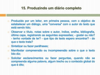 15. Produzindo um diário completo


   Produzido por um leitor, em primeira pessoa, com o objetivo de
    estabelecer um diálogo, uma "conversa" com o autor do texto que
    está sendo lido;
   Observar o título, notas sobre o autor, índice, orelha, bibliografia,
    última capa, registrando as seguintes expressões; - gostei ou não?
    - tenho vontade de ler? - que tipo de texto espero encontrar? - do
    que o texto trata?
   Sintetizar ou fazer paráfrases;
   Manifestar compreensão ou incompreensão sobre o que o texto
    lido diz;
   Solicitar esclarecimentos ou fazer perguntas, quando não se
    compreenda alguma palavra, algum trecho ou o conteúdo global do
    que é dito;
 