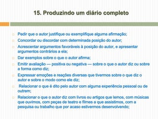 15. Produzindo um diário completo


   Pedir que o autor justifique ou exemplifique alguma afirmação;
   Concordar ou discordar com determinada posição do autor;
   Acrescentar argumentos favoráveis à posição do autor, e apresentar
    argumentos contrários a ela;
   Dar exemplos sobre o que o autor afirma;
   Emitir avaliação — positiva ou negativa — sobre o que o autor diz ou sobre
    a forma como diz;
   Expressar emoções e reações diversas que tivermos sobre o que diz o
    autor e sobre o modo como ele diz;
    Relacionar o que é dito pelo autor com alguma experiência pessoal ou de
    outrem;
   Relacionar o que o autor diz com livros ou artigos que lemos, com músicas
    que ouvimos, com peças de teatro e filmes a que assistimos, com a
    pesquisa ou trabalho que por acaso estivermos desenvolvendo;
 