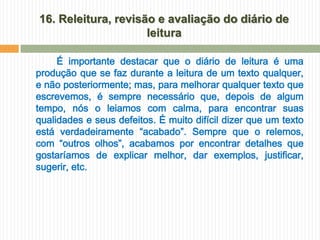 16. Releitura, revisão e avaliação do diário de
                     leitura

     É importante destacar que o diário de leitura é uma
produção que se faz durante a leitura de um texto qualquer,
e não posteriormente; mas, para melhorar qualquer texto que
escrevemos, é sempre necessário que, depois de algum
tempo, nós o leiamos com calma, para encontrar suas
qualidades e seus defeitos. É muito difícil dizer que um texto
está verdadeiramente “acabado”. Sempre que o relemos,
com “outros olhos”, acabamos por encontrar detalhes que
gostaríamos de explicar melhor, dar exemplos, justificar,
sugerir, etc.
 