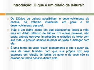 Introdução: O que é um diário de leitura?


   Os Diários de Leitura possibilitam o desenvolvimento da
    escrita, do trabalho intelectual em geral e do
    desenvolvimento pessoal.
    Não é um diário íntimo em que escrevemos sobre a vida,
    mas um diário reflexivo de leitura. Em outras palavras, não
    basta apenas escrever impressões e relações do texto com
    sua vida, é preciso sempre retornar ao texto e dialogar com
    ele.
   É uma forma de você "ouvir" atentamente o que o autor diz,
    mas de fazer também com que sua própria voz seja
    expressa em relação às idéias do autor e de você não se
    colocar de forma passiva diante dele.
 