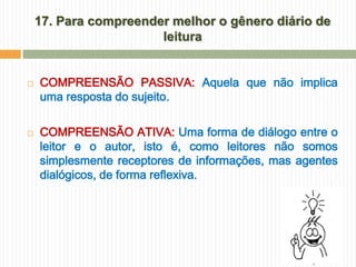 17. Para compreender melhor o gênero diário de
                       leitura


   COMPREENSÃO PASSIVA: Aquela que não implica
    uma resposta do sujeito.

   COMPREENSÃO ATIVA: Uma forma de diálogo entre o
    leitor e o autor, isto é, como leitores não somos
    simplesmente receptores de informações, mas agentes
    dialógicos, de forma reflexiva.
 