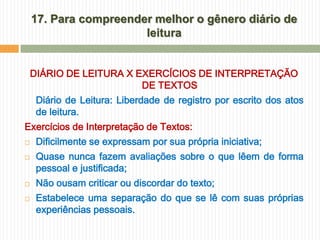17. Para compreender melhor o gênero diário de
                       leitura


    DIÁRIO DE LEITURA X EXERCÍCIOS DE INTERPRETAÇÃO
                         DE TEXTOS
     Diário de Leitura: Liberdade de registro por escrito dos atos
     de leitura.
Exercícios de Interpretação de Textos:
    Dificilmente se expressam por sua própria iniciativa;
    Quase nunca fazem avaliações sobre o que lêem de forma
     pessoal e justificada;
    Não ousam criticar ou discordar do texto;
    Estabelece uma separação do que se lê com suas próprias
     experiências pessoais.
 