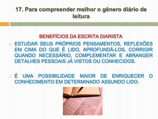 17. Para compreender melhor o gênero diário de
                       leitura


            BENEFÍCIOS DA ESCRITA DIARISTA
   ESTUDAR SEUS PRÓPRIOS PENSAMENTOS, REFLEXÕES
    EM CIMA DO QUE É LIDO, APROFUNDÁ-LOS, CORRIGIR
    QUANDO NECESSÁRIO, COMPLEMENTAR E ABRANGER
    DETALHES PESSOAIS JÁ VISTOS OU CONHECIDOS.


   É UMA POSSIBILIDADE MAIOR DE ENRIQUECER          O
    CONHECIMENTO EM DETERMINADO ASSUNDO LIDO.
 