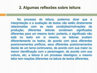 2. Algumas reflexões sobre leitura


      No processo de leitura, podemos dizer que a
interpretação e a avaliação de textos não estão diretamente
relacionadas com as reais condições/motivações de
produção; diferentes leitores constroem significados
diferentes para um mesmo texto: portanto, o significado não
está no texto em si mesmo, os leitores avaliam
diferentemente os textos, de acordo com seus diferentes
posicionamentos políticos, seus diferentes posicionamentos
diante de um tema controverso, de acordo com sua maior ou
menor identificação com o personagem, de acordo com sua
cultura, etc; a leitura é um processo ideológico; o mesmo
leitor tem reações diferentes na leitura de textos diferentes.
 