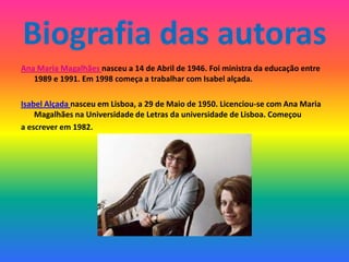 Biografia das autoras
Ana Maria Magalhães nasceu a 14 de Abril de 1946. Foi ministra da educação entre
   1989 e 1991. Em 1998 começa a trabalhar com Isabel alçada.

Isabel Alçada nasceu em Lisboa, a 29 de Maio de 1950. Licenciou-se com Ana Maria
    Magalhães na Universidade de Letras da universidade de Lisboa. Começou
a escrever em 1982.
 