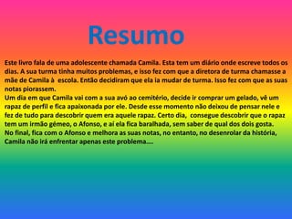 Resumo
Este livro fala de uma adolescente chamada Camila. Esta tem um diário onde escreve todos os
dias. A sua turma tinha muitos problemas, e isso fez com que a diretora de turma chamasse a
mãe de Camila à escola. Então decidiram que ela ia mudar de turma. Isso fez com que as suas
notas piorassem.
Um dia em que Camila vai com a sua avó ao cemitério, decide ir comprar um gelado, vê um
rapaz de perfil e fica apaixonada por ele. Desde esse momento não deixou de pensar nele e
fez de tudo para descobrir quem era aquele rapaz. Certo dia, consegue descobrir que o rapaz
tem um irmão gémeo, o Afonso, e aí ela fica baralhada, sem saber de qual dos dois gosta.
No final, fica com o Afonso e melhora as suas notas, no entanto, no desenrolar da história,
Camila não irá enfrentar apenas este problema….
 
