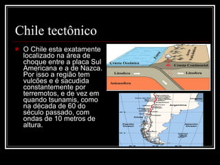Chile tectônico O Chile esta exatamente localizado na área de choque entre a placa Sul Americana e a de Nazca. Por isso a região tem vulcões e é sacudida constantemente por terremotos, e de vez em quando tsunamis, como na década de 60 do século passado, com ondas de 10 metros de altura.  