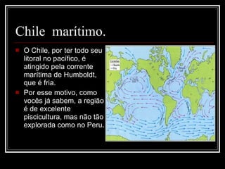 Chile  marítimo.  O Chile, por ter todo seu litoral no pacífico, é atingido pela corrente marítima de Humboldt, que é fria. Por esse motivo, como vocês já sabem, a região é de excelente piscicultura, mas não tão explorada como no Peru. 