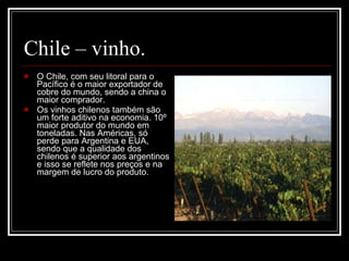 Chile – vinho. O Chile, com seu litoral para o Pacífico é o maior exportador de cobre do mundo, sendo a china o maior comprador. Os vinhos chilenos também são um forte aditivo na economia. 10º maior produtor do mundo em toneladas. Nas Américas, só perde para Argentina e EUA, sendo que a qualidade dos chilenos é superior aos argentinos e isso se reflete nos preços e na margem de lucro do produto. 