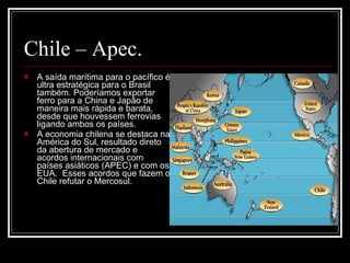 Chile – Apec. A saída marítima para o pacífico é ultra estratégica para o Brasil também. Poderíamos exportar ferro para a China e Japão de maneira mais rápida e barata, desde que houvessem ferrovias ligando ambos os países.  A economia chilena se destaca na América do Sul, resultado direto da abertura de mercado e acordos internacionais com países asiáticos (APEC) e com os EUA.  Esses acordos que fazem o Chile refutar o Mercosul.  