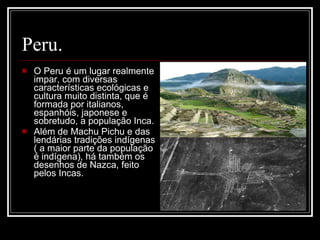 Peru. O Peru é um lugar realmente impar, com diversas características ecológicas e cultura muito distinta, que é formada por italianos, espanhóis, japonese e sobretudo, a população Inca.  Além de Machu Pichu e das lendárias tradições indígenas ( a maior parte da população é indígena), há também os desenhos de Nazca, feito pelos Incas. 