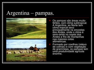 Argentina – pampas.  Os pampas são áreas muito férteis, com clima subtropical. A Argentina, ao Norte tem clima tropical seco principalmente na encostas dos Andes, onde o clima é semi-árido no sopés dos Andes e frio de montanhas nas maiores cotas altimétricas. Formado por coxilhas (relevo de colinas) e com vegetação de gramíneas, os pampas tem uma produtividade agrícola enorme. 
