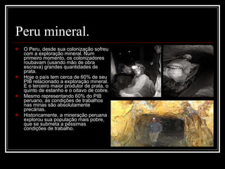 Peru mineral. O Peru, desde sua colonização sofreu com a exploração mineral. Num primeiro momento, os colonizadores roubavam (usando mão de obra escrava) grandes quantidades de prata. Hoje o país tem cerca de 60% de seu PIB relacionado a exploração mineral. É o terceiro maior produtor de prata, o quinto de estanho e o oitavo de cobre. Mesmo representando 60% do PIB peruano, as condições de trabalhos nas minas são absolutamente precárias.  Historicamente, a mineração peruana explorou sua população mais pobre, que se submeta a péssimas condições de trabalho. 
