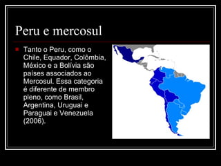 Peru e mercosul Tanto o Peru, como o Chile, Equador, Colômbia, México e a Bolívia são países associados ao Mercosul. Essa categoria é diferente de membro pleno, como Brasil, Argentina, Uruguai e Paraguai e Venezuela (2006).  