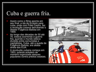 Cuba e guerra fria. Assim como o filme aponta em seu final, a ida de Ernesto para cuba, onde com Fidel Castro, fez a revolução cubana derrubando o ditador Fulgêncio Batista em 1959. Ao longo das décadas de 50 até 70, estava ocorrendo a guerra fria, quando o mundo estava dividido entre comunistas e capitalistas. Cuba, até a queda de Fulgêncio Batista, era aliada direta dos EUA.  A revolução cubana começa em 1953, quando eclodem de maneira organizada ataques populares contra prédios estatais. 