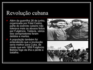 Revolução cubana Além da guerrilha 26 de junho, organizada por Fidel Castro, parte do exército cubano não tolerava mais os abusos feitos por Fulgêncio. Todavia, vários dos conspiradores foram detidos e mortos. A população também foi entendendo que a revolução seria melhor para Cuba, de modo que em 1959 Fulgêncio Batista foge da ilha e perde a batalha. 