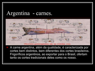 Argentina  - carnes. A carne argentina, além da qualidade, é caracterizada por cortes bem distintos, bem diferentes dos cortes brasileiros. Frigoríficos argentinos, ao exportar para o Brasil, ofertam tanto os cortes tradicionais deles como os nosso. 